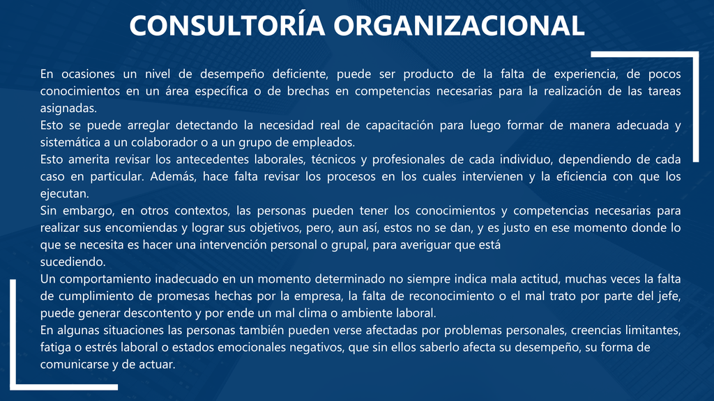 Consultoría Organizacional     En ocasiones un nivel de desempeño deficiente, puede ser producto de la falta de experiencia, de pocos conocimientos en un área específica o de brechas en competencias necesarias para la realización de las tareas asignadas.
Esto se puede arreglar detectando la necesidad real de capacitación para luego formar de manera adecuada y sistemática a un colaborador o a un grupo de empleados.
Esto amerita revisar los antecedentes laborales, técnicos y profesionales de cada individuo, dependiendo de cada caso en particular. Además, hace falta revisar los procesos en los cuales intervienen y la eficiencia con que los ejecutan.
Sin embargo, en otros contextos, las personas pueden tener los conocimientos y competencias necesarias para realizar sus encomiendas y lograr sus objetivos, pero, aun así, estos no se dan, y es justo en ese momento donde lo que se necesita es hacer una intervención personal o grupal, para averiguar que está
sucediendo.
Un comportamiento inadecuado en un momento determinado no siempre indica mala actitud, muchas veces la falta de cumplimiento de promesas hechas por la empresa, la falta de reconocimiento o el mal trato por parte del jefe, puede generar descontento y por ende un mal clima o ambiente laboral.
En algunas situaciones las personas también pueden verse afectadas por problemas personales, creencias limitantes, fatiga o estrés laboral o estados emocionales negativos, que sin ellos saberlo afecta su desempeño, su forma de
comunicarse y de actuar.