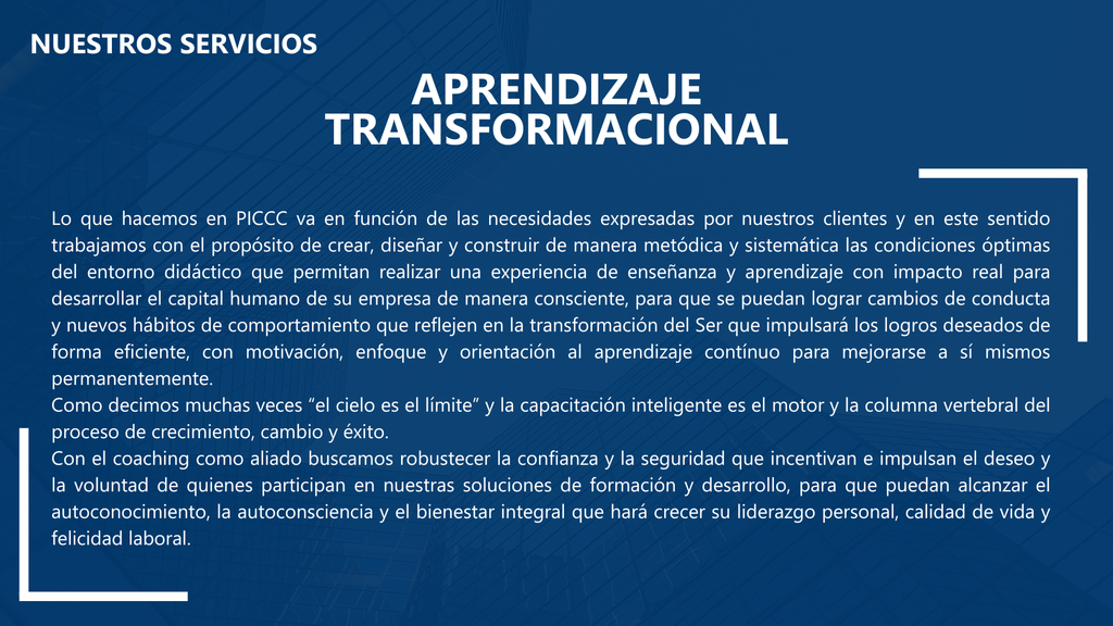 Nuestros Servicios
Aprendizaje Transformacional
Lo que hacemos en PICCC va en función de las necesidades expresadas por nuestros clientes y en este sentido trabajamos con el propósito de crear, diseñar y construir de manera metódica y sistemática las condiciones óptimas del entorno didáctico que permitan realizar una experiencia de enseñanza y aprendizaje con impacto real para desarrollar el capital humano de su empresa de manera consciente, para que se puedan lograr cambios de conducta y nuevos hábitos de comportamiento que reflejen en la transformación del Ser que impulsará los logros deseados de forma eficiente, con motivación, enfoque y orientación al aprendizaje contínuo para mejorarse a sí mismos permanentemente.
Como decimos muchas veces “el cielo es el límite” y la capacitación inteligente es el motor y la columna vertebral del proceso de crecimiento, cambio y éxito.
Con el coaching como aliado buscamos robustecer la confianza y la seguridad que incentivan e impulsan el deseo y la voluntad de quienes participan en nuestras soluciones de formación y desarrollo, para que puedan alcanzar el autoconocimiento, la autoconsciencia y el bienestar integral que hará crecer su liderazgo personal, calidad de vida y felicidad laboral.
